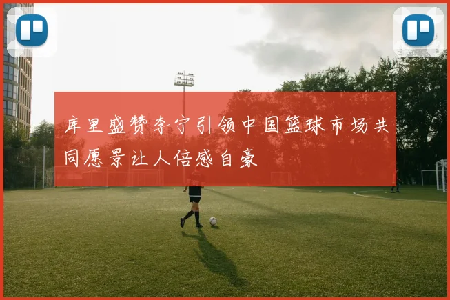 库里盛赞李宁引领中国篮球市场共同愿景让人倍感自豪