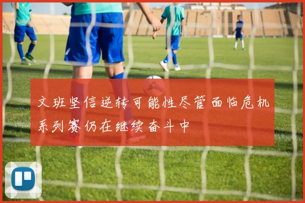 文班坚信逆转可能性尽管面临危机系列赛仍在继续奋斗中