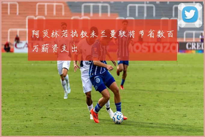 阿莫林若执教米兰曼联将节省数百万薪资支出