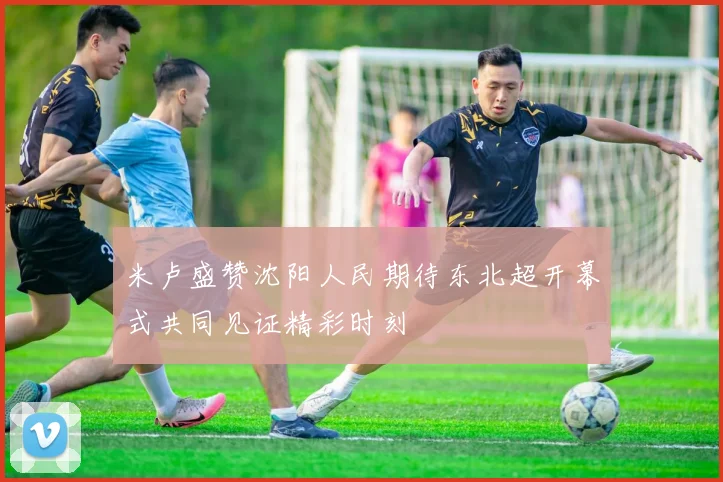 米卢盛赞沈阳人民期待东北超开幕式共同见证精彩时刻