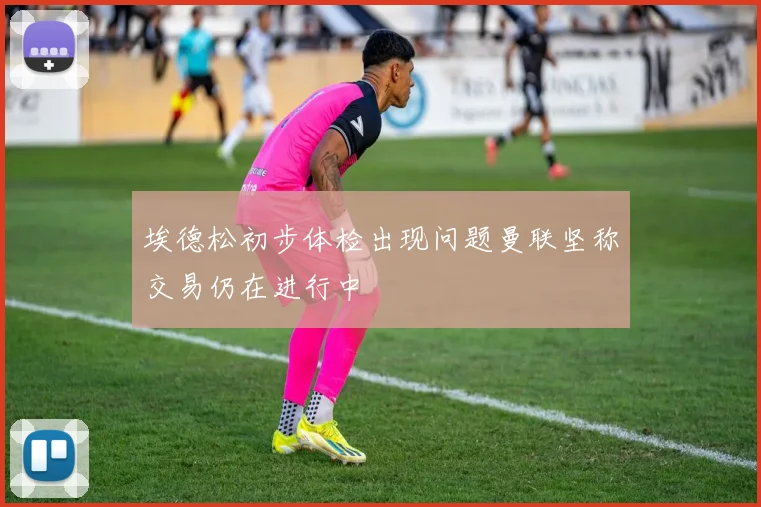 埃德松初步体检出现问题曼联坚称交易仍在进行中
