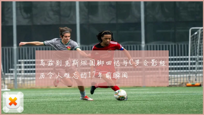 乌兹别克斯坦国脚回忆与C罗合影经历令人难忘的17年前瞬间