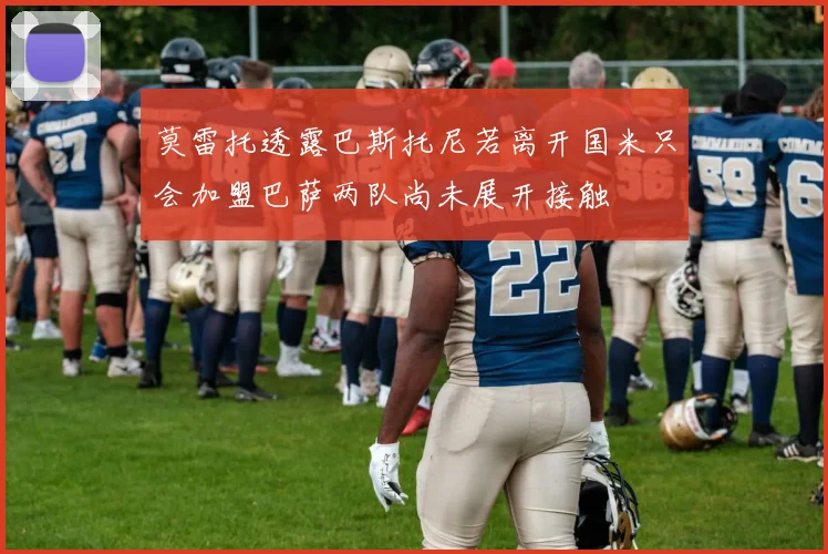 莫雷托透露巴斯托尼若离开国米只会加盟巴萨两队尚未展开接触