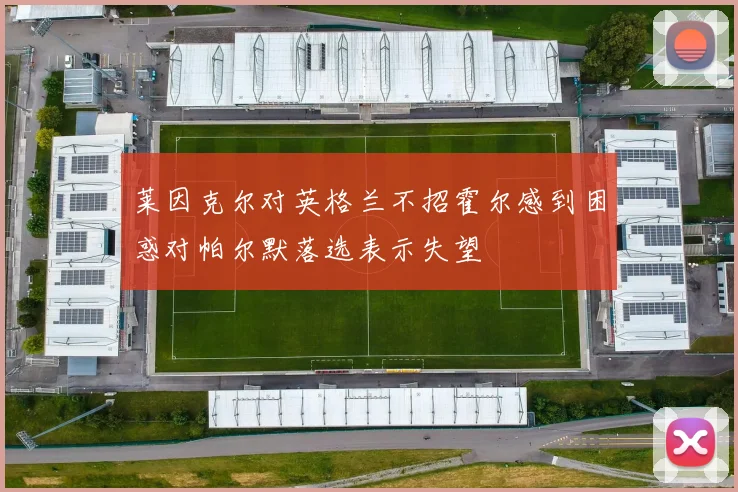 莱因克尔对英格兰不招霍尔感到困惑对帕尔默落选表示失望