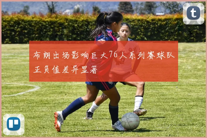 布朗出场影响巨大76人系列赛球队正负值差异显著