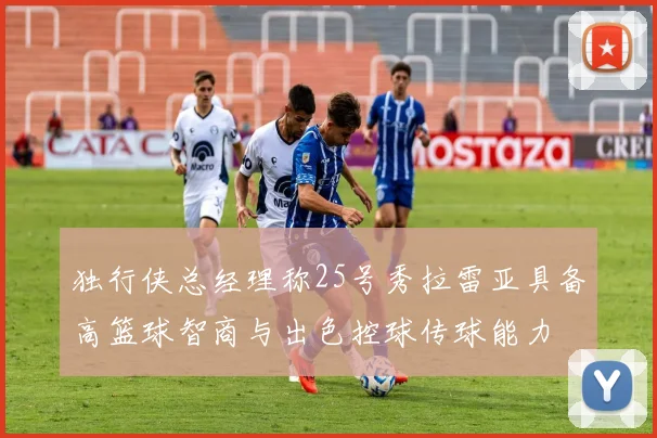 独行侠总经理称25号秀拉雷亚具备高篮球智商与出色控球传球能力