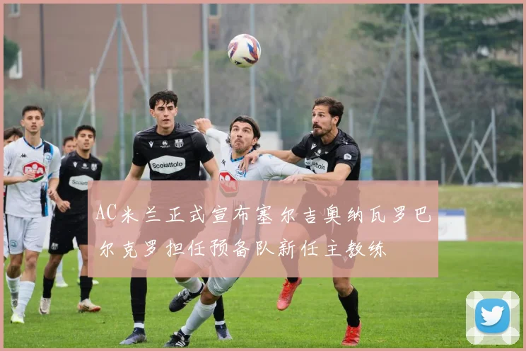 AC米兰正式宣布塞尔吉奥纳瓦罗巴尔克罗担任预备队新任主教练