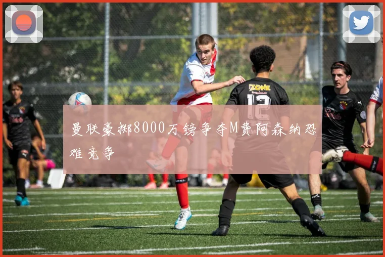 曼联豪掷8000万镑争夺M费阿森纳恐难竞争