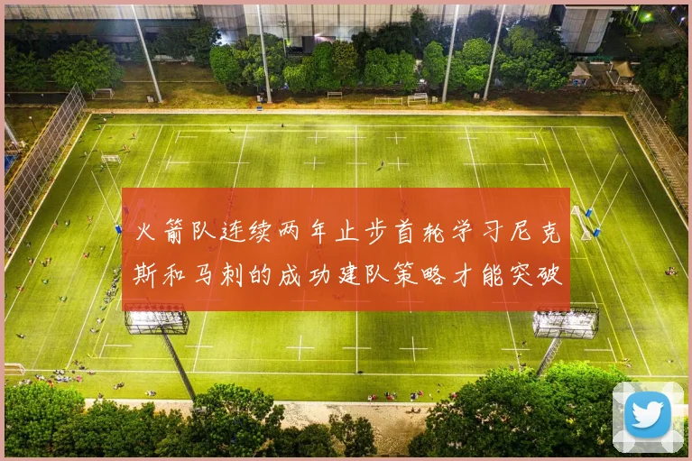 火箭队连续两年止步首轮学习尼克斯和马刺的成功建队策略才能突破瓶颈