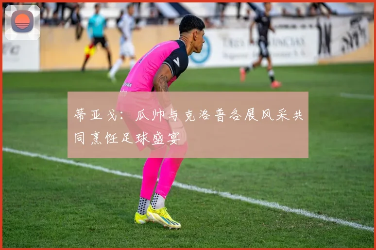 蒂亚戈：瓜帅与克洛普各展风采共同烹饪足球盛宴