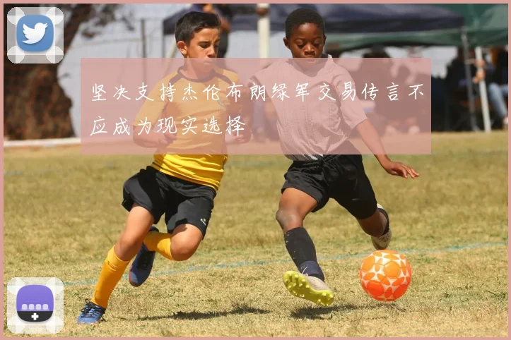 坚决支持杰伦布朗绿军交易传言不应成为现实选择