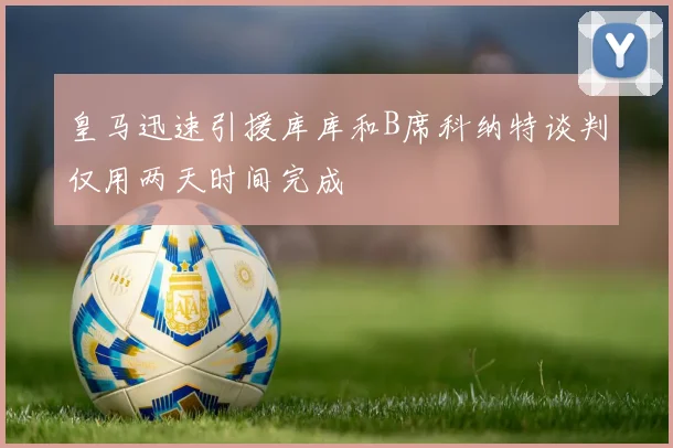 皇马迅速引援库库和B席科纳特谈判仅用两天时间完成