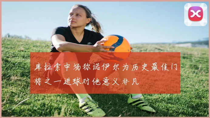 库拉索中场称诺伊尔为历史最佳门将之一进球对他意义非凡