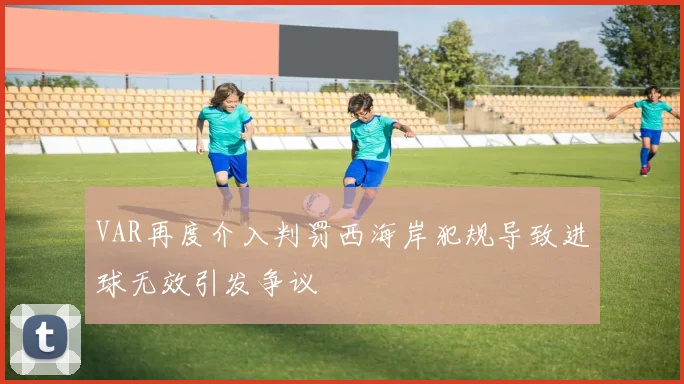 VAR再度介入判罚西海岸犯规导致进球无效引发争议
