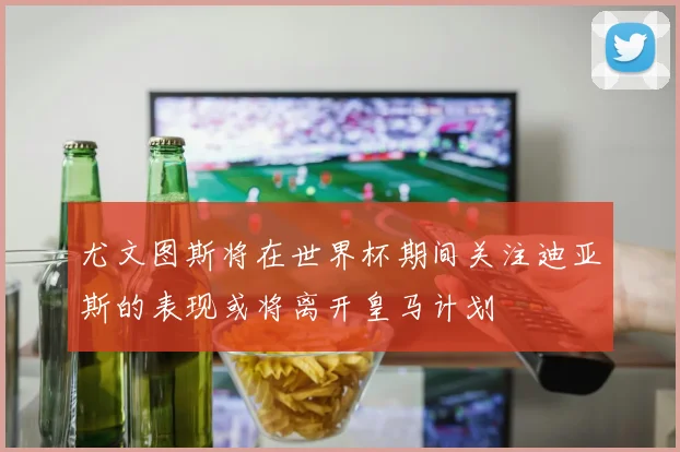 尤文图斯将在世界杯期间关注迪亚斯的表现或将离开皇马计划